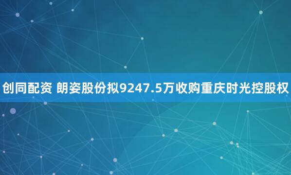 创同配资 朗姿股份拟9247.5万收购重庆时光控股权