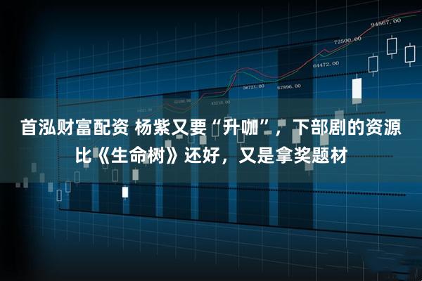 首泓财富配资 杨紫又要“升咖”，下部剧的资源比《生命树》还好，又是拿奖题材