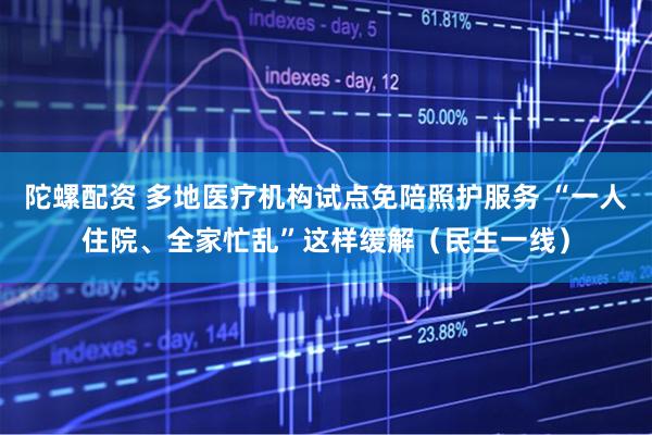 陀螺配资 多地医疗机构试点免陪照护服务 “一人住院、全家忙乱”这样缓解（民生一线）