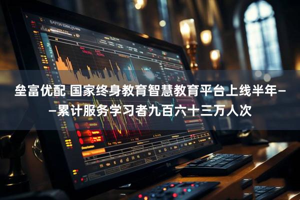 垒富优配 国家终身教育智慧教育平台上线半年——累计服务学习者九百六十三万人次