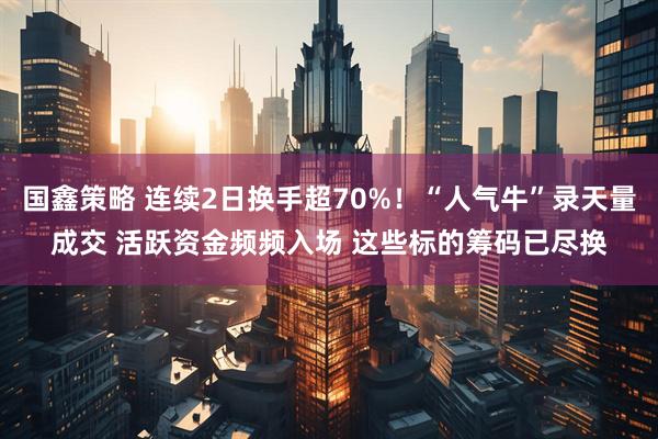 国鑫策略 连续2日换手超70%!“人气牛”录天量成交 活跃资金频频入场 这些标的筹码已尽换